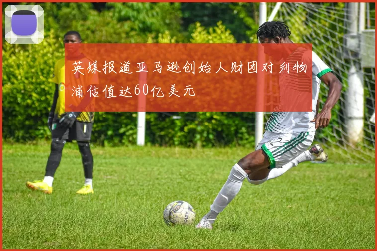 英媒报道亚马逊创始人财团对利物浦估值达60亿美元