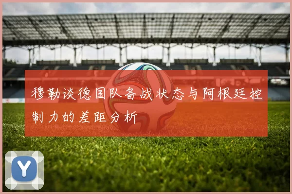 穆勒谈德国队备战状态与阿根廷控制力的差距分析
