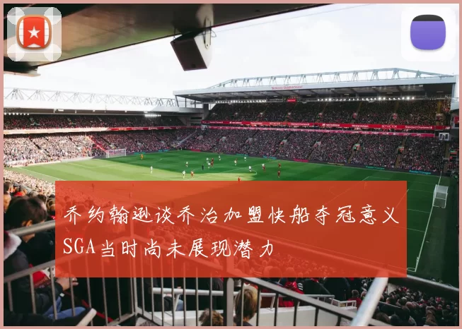 乔约翰逊谈乔治加盟快船夺冠意义SGA当时尚未展现潜力