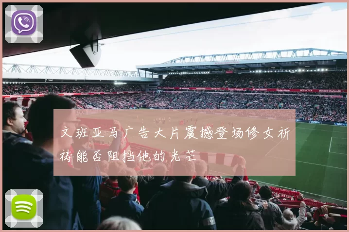 文班亚马广告大片震撼登场修女祈祷能否阻挡他的光芒