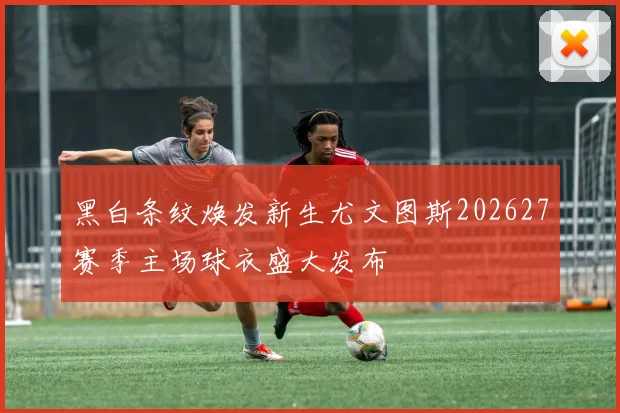 黑白条纹焕发新生尤文图斯202627赛季主场球衣盛大发布