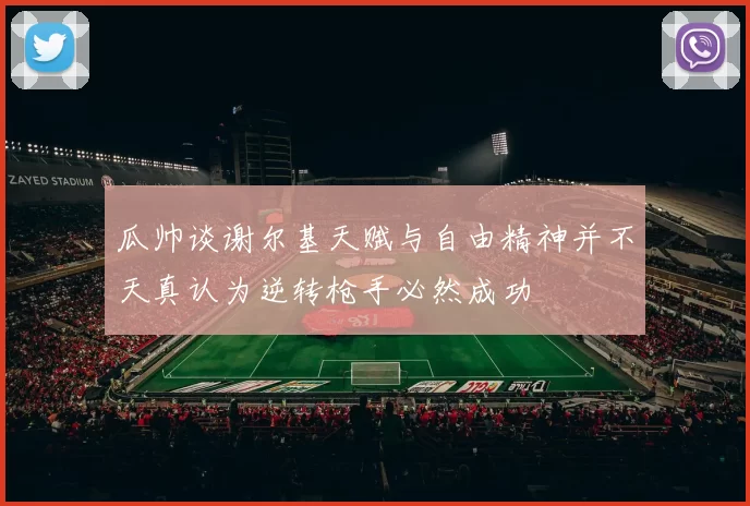 瓜帅谈谢尔基天赋与自由精神并不天真认为逆转枪手必然成功
