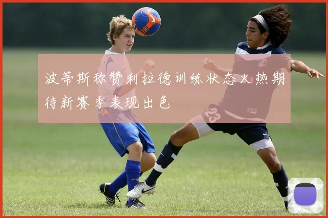 波蒂斯称赞利拉德训练状态火热期待新赛季表现出色