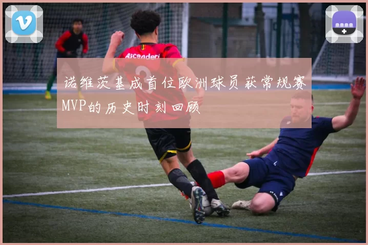 诺维茨基成首位欧洲球员获常规赛MVP的历史时刻回顾