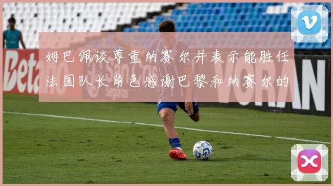 姆巴佩谈尊重纳赛尔并表示能胜任法国队长角色感谢巴黎和纳赛尔的支持