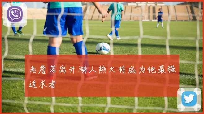 老詹若离开湖人热火将成为他最强追求者