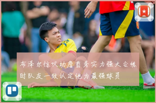 布泽尔惊叹幼詹首秀实力强大合练时队友一致认定他为最强球员