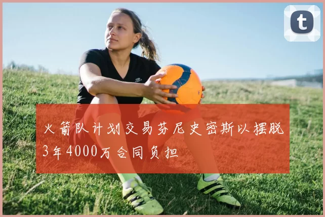 火箭队计划交易芬尼史密斯以摆脱3年4000万合同负担