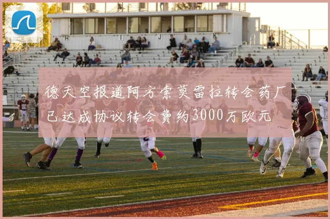 德天空报道阿方索莫雷拉转会药厂已达成协议转会费约3000万欧元