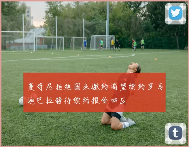 曼奇尼拒绝国米邀约渴望续约罗马迪巴拉静待续约报价回应