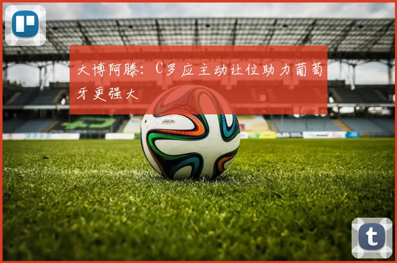 大博阿滕：C罗应主动让位助力葡萄牙更强大