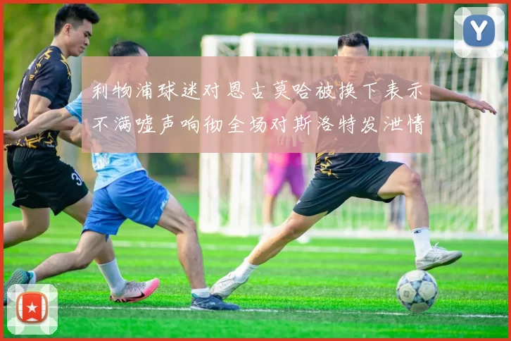利物浦球迷对恩古莫哈被换下表示不满嘘声响彻全场对斯洛特发泄情绪