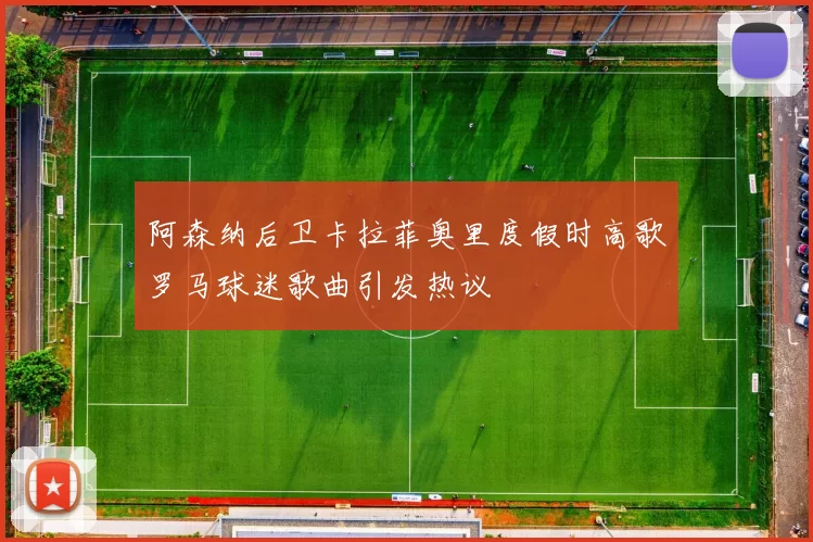 阿森纳后卫卡拉菲奥里度假时高歌罗马球迷歌曲引发热议