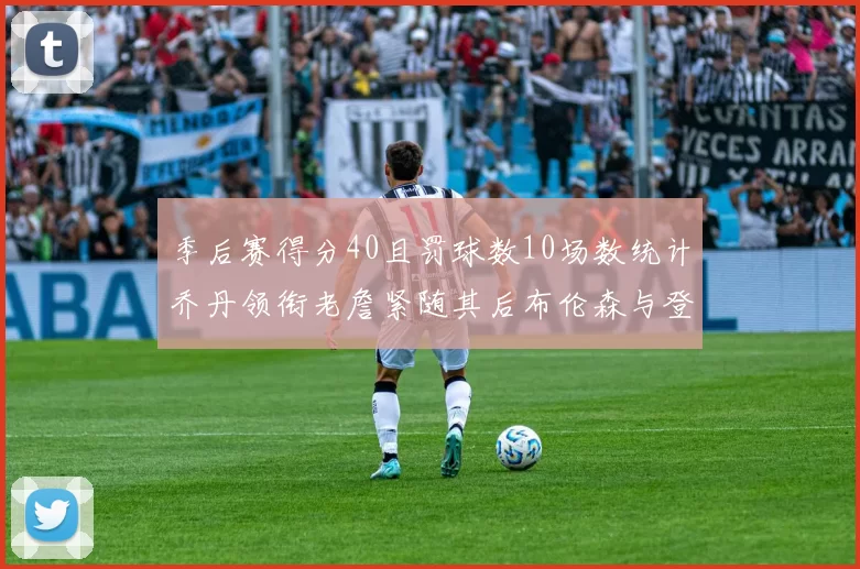 季后赛得分40且罚球数10场数统计乔丹领衔老詹紧随其后布伦森与登库并肩奋战