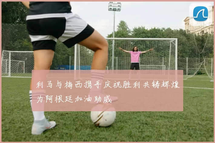 利马与梅西携手庆祝胜利共铸辉煌为阿根廷加油助威