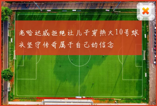 老哈达威拒绝让儿子穿热火10号球衣坚守传奇属于自己的信念