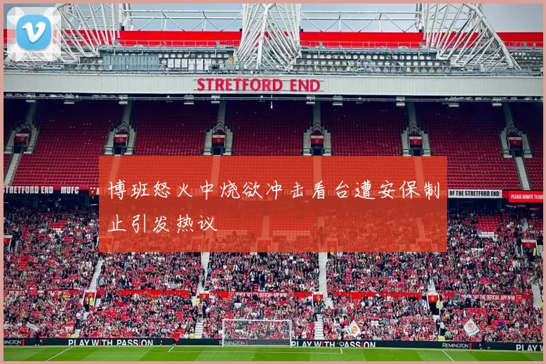 博班怒火中烧欲冲击看台遭安保制止引发热议