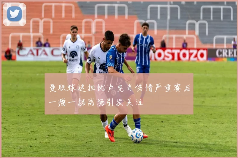 曼联球迷担忧卢克肖伤情严重赛后一瘸一拐离场引发关注