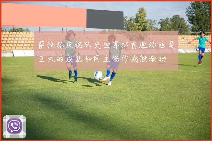 萨拉赫庆祝队史世界杯首胜称这是巨大的成就如同主场作战般激动