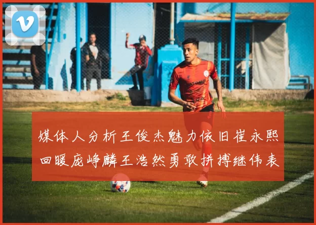媒体人分析王俊杰魅力依旧崔永熙回暖庞峥麟王浩然勇敢拼搏继伟表现稳定