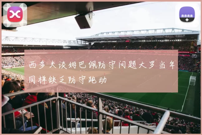 西多夫谈姆巴佩防守问题大罗当年同样缺乏防守跑动