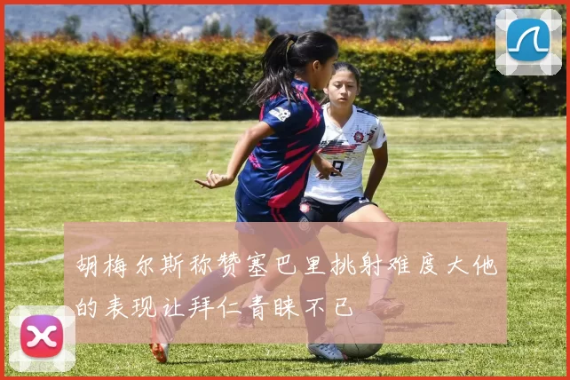 胡梅尔斯称赞塞巴里挑射难度大他的表现让拜仁青睐不已