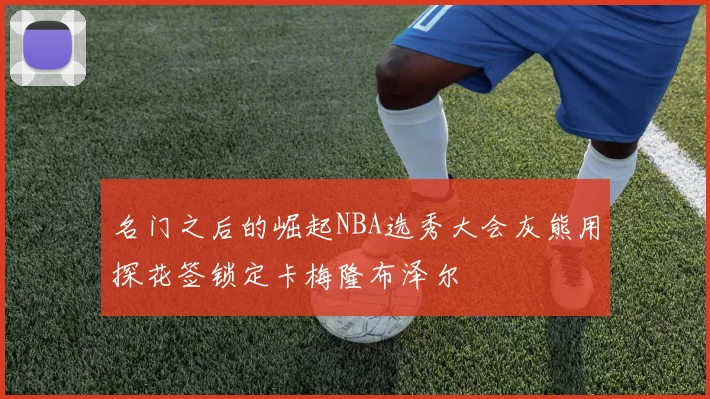 名门之后的崛起NBA选秀大会灰熊用探花签锁定卡梅隆布泽尔